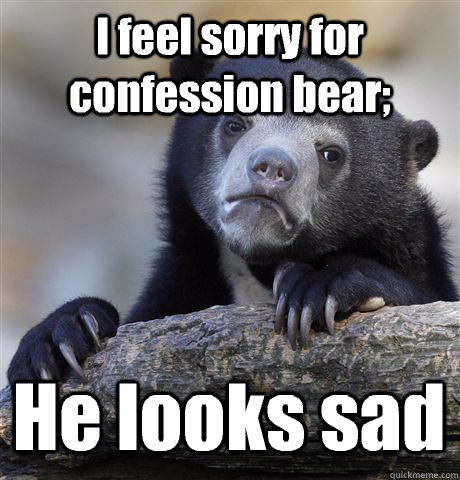 I feel sorry for confession bear; He looks sad  Confession Bear