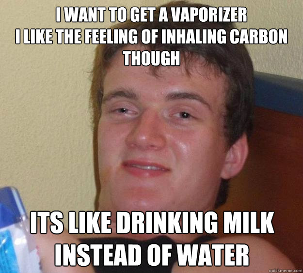 I want to get a vaporizer
I like the feeling of inhaling carbon though  Its like drinking milk instead of water - I want to get a vaporizer
I like the feeling of inhaling carbon though  Its like drinking milk instead of water  10 Guy