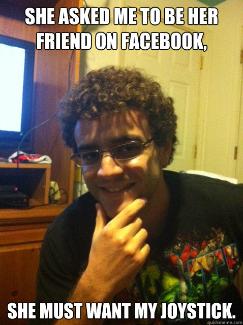 She asked me to be her friend on facebook, She must want my joystick.  Over confident nerd