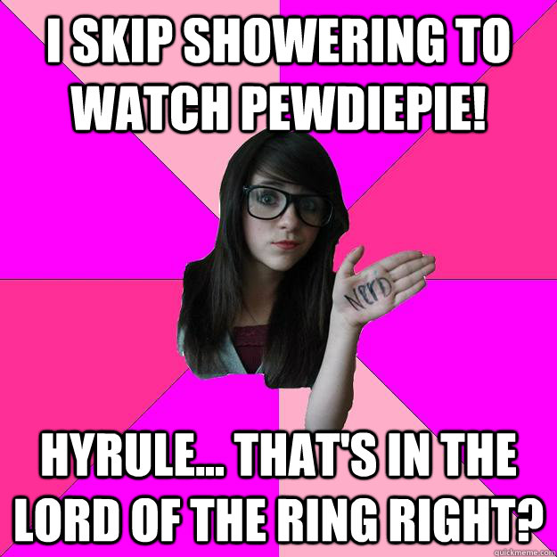 I skip showering to watch pewdiepie! hyrule... that's in the lord of the ring right?  Idiot Nerd Girl