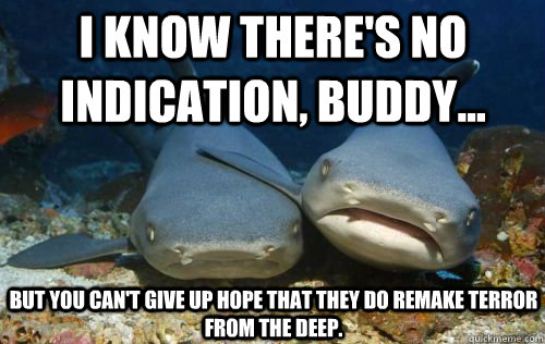 I know there's no indication, buddy... But you can't give up hope that they do remake Terror from the DeeP. - I know there's no indication, buddy... But you can't give up hope that they do remake Terror from the DeeP.  Compassionate Shark Friend