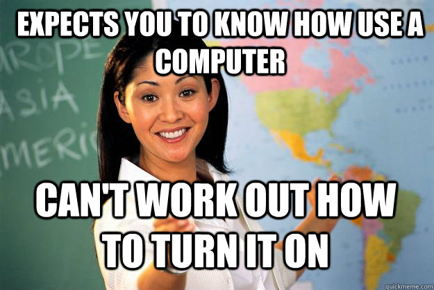 Expects you to know how use a computer Can't work out how to turn it on - Expects you to know how use a computer Can't work out how to turn it on  Unhelpful High School Teacher