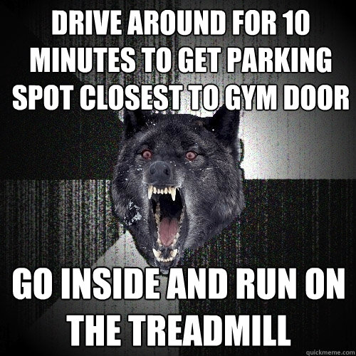 Drive around for 10 minutes to get parking spot closest to gym door go inside and run on the treadmill  Insanity Wolf