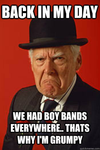 BACK IN MY DAY WE HAD BOY BANDS EVERYWHERE.. THATS WHY I'M GRUMPY   Pissed old guy