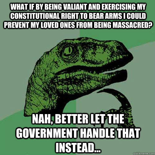 what if by being valiant and exercising my Constitutional right to bear arms I could prevent my loved ones from being massacred?  Nah, better let the government handle that instead...  Philosoraptor