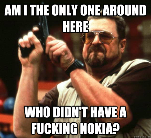 am I the only one around here Who didn't have a fucking Nokia?  Angry Walter