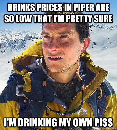 Drinks prices in piper are so low that i'm pretty sure i'm drinking my own piss  Bear Grylls