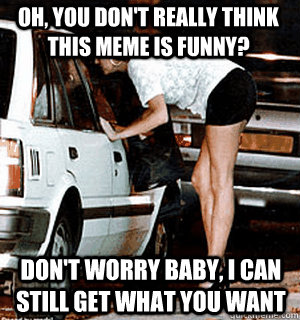 Oh, you don't really think this meme is funny? Don't worry baby, I can still get what you want  Karma Whore