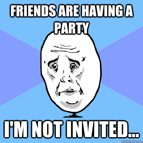 friends are having a party I'm not invited...  Okay Guy