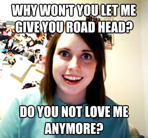 Why won't you let me give you road head? Do you not love me anymore? - Why won't you let me give you road head? Do you not love me anymore?  Overly Attached Girlfriend