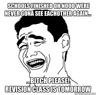  schools finished oh nooo were never gona see eachother again... ...BITCH PLEASE!
revision class is tomorrow  