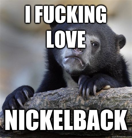 I fucking love Nickelback  Confession Bear