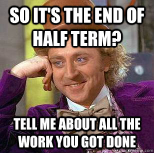 So it's the end of half term? Tell me about all the work you got done  Condescending Wonka