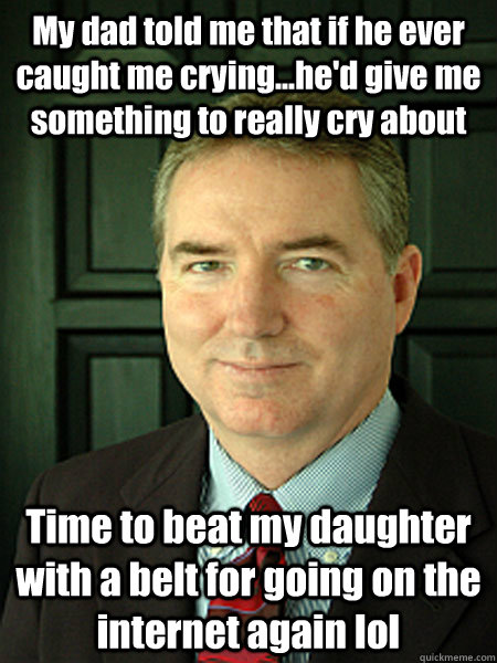 My dad told me that if he ever caught me crying...he'd give me something to really cry about Time to beat my daughter with a belt for going on the internet again lol  Judge William Adams