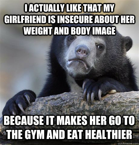 I actually like that my girlfriend is insecure about her weight and body image Because it makes her go to the gym and eat healthier  Confession Bear