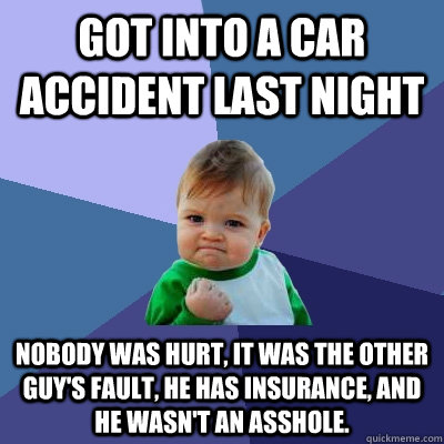 Got into a car accident last night nobody was hurt, it was the other guy's fault, he has insurance, and he wasn't an asshole.  Success Kid