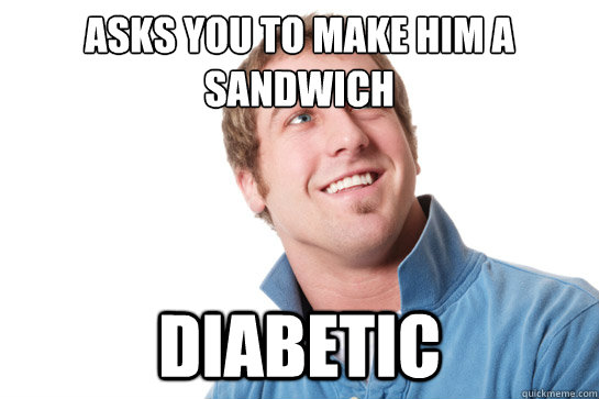 Asks you to make him a sandwich diabetic  Misunderstood D-Bag