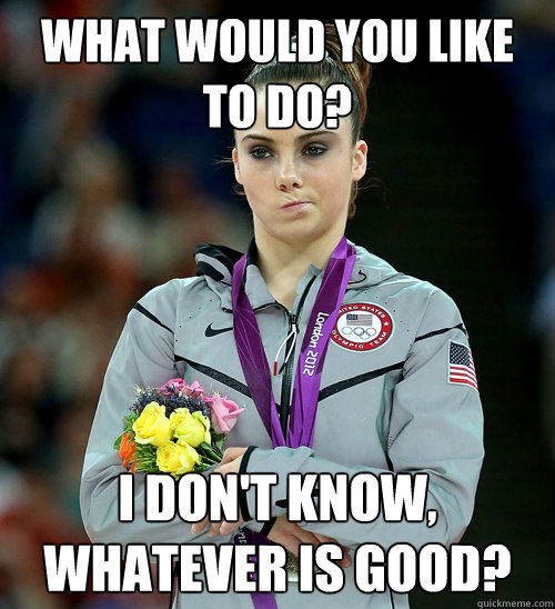 What would you like to do? I don't know, whatever is good?  McKayla Not Impressed