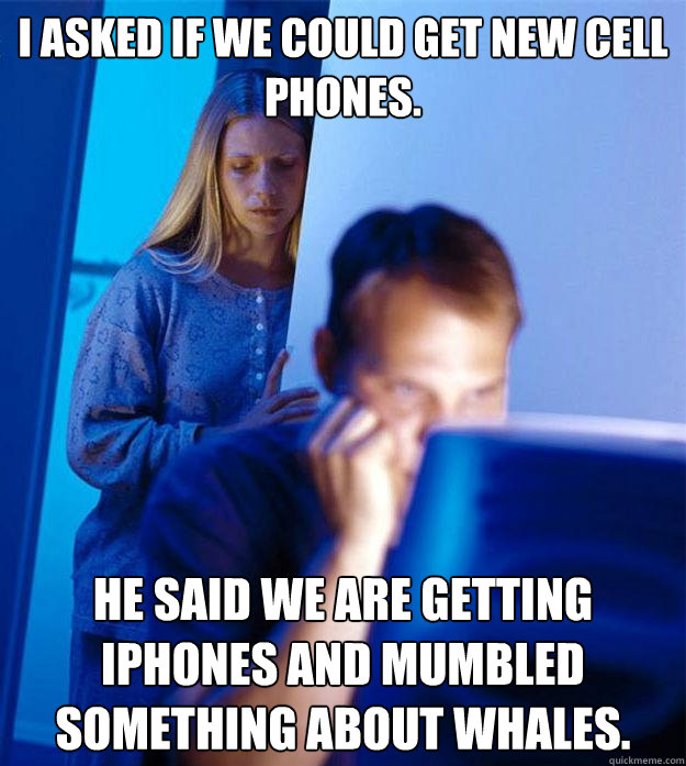 I asked if we could get new cell phones. He said we are getting iPhones and mumbled something about whales. - I asked if we could get new cell phones. He said we are getting iPhones and mumbled something about whales.  Redditors Wife