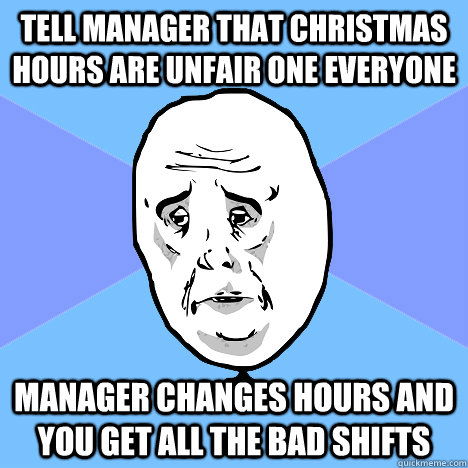 Tell manager that christmas hours are unfair one everyone manager changes hours and you get all the bad shifts  Okay Guy