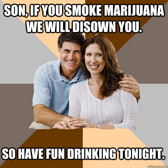 Son, if you smoke marijuana we will disown you. So have fun drinking tonight.  Scumbag Parents