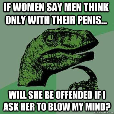 If women say men think only with their penis... Will she be offended if I ask her to blow my mind?   