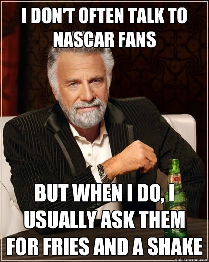 I don't often talk to NASCAR fans But when I do, I usually ask them for fries and a shake  The Most Interesting Man In The World