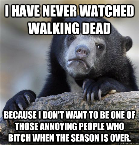 I have never watched Walking Dead Because I Don't want to be one of those annoying people who bitch when the season is over.  Confession Bear