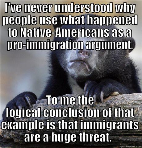 I'VE NEVER UNDERSTOOD WHY PEOPLE USE WHAT HAPPENED TO NATIVE-AMERICANS AS A PRO-IMMIGRATION ARGUMENT. TO ME THE LOGICAL CONCLUSION OF THAT EXAMPLE IS THAT IMMIGRANTS ARE A HUGE THREAT.   Confession Bear