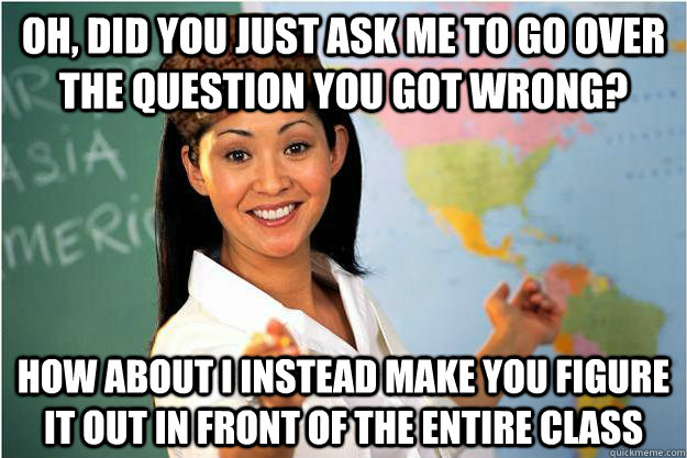 Oh, did you just ask me to go over the question you got wrong? How about I instead make you figure it out in front of the entire class - Oh, did you just ask me to go over the question you got wrong? How about I instead make you figure it out in front of the entire class  Scumbag Teacher