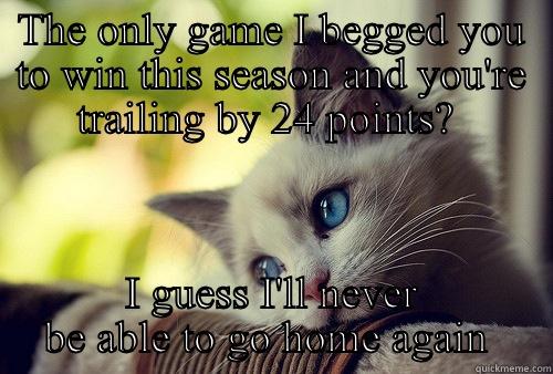 THE ONLY GAME I BEGGED YOU TO WIN THIS SEASON AND YOU'RE TRAILING BY 24 POINTS?  I GUESS I'LL NEVER BE ABLE TO GO HOME AGAIN  First World Problems Cat