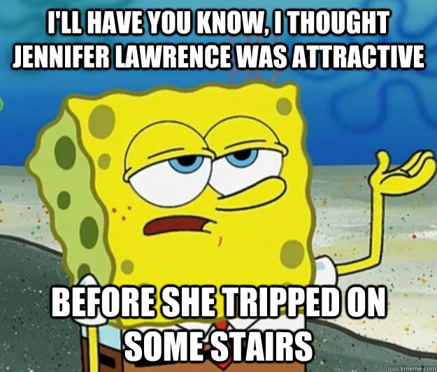 I'll have you know, I thought Jennifer Lawrence was attractive Before she tripped on some stairs  Tough Spongebob