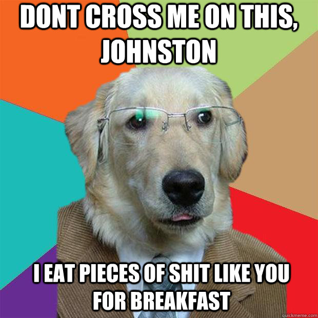 Dont cross me on this, Johnston  i eat pieces of shit like you for breakfast  Business Dog