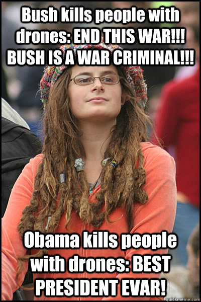 Bush kills people with drones: END THIS WAR!!! BUSH IS A WAR CRIMINAL!!! Obama kills people with drones: BEST PRESIDENT EVAR!  College Liberal