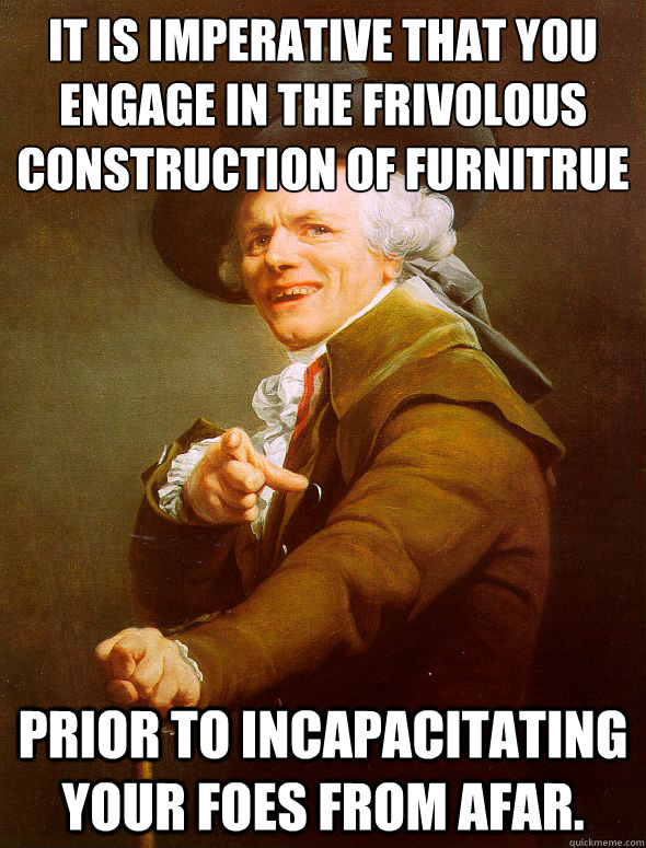 It is imperative that you engage in the frivolous construction of furnitrue Prior to incapacitating your foes from afar.  Joseph Ducreux