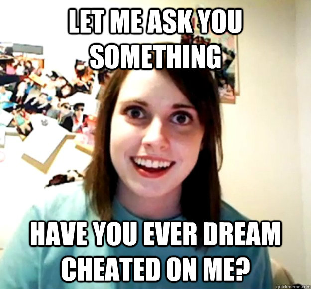 let me ask you something have you ever dream cheated on me?  Overly Attached Girlfriend