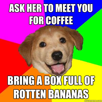 Ask her to meet you for coffee bring a box full of rotten bananas  Advice Dog