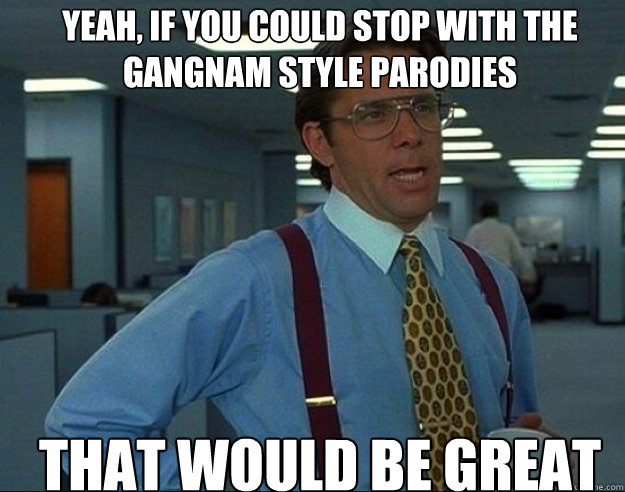 YEAH, IF YOU COULD stop with the Gangnam Style parodies THAT WOULD BE GREAT - YEAH, IF YOU COULD stop with the Gangnam Style parodies THAT WOULD BE GREAT  Misc