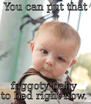  YOU CAN PUT THAT  FAGGOTY BABY TO BED RIGHT NOW. skeptical baby