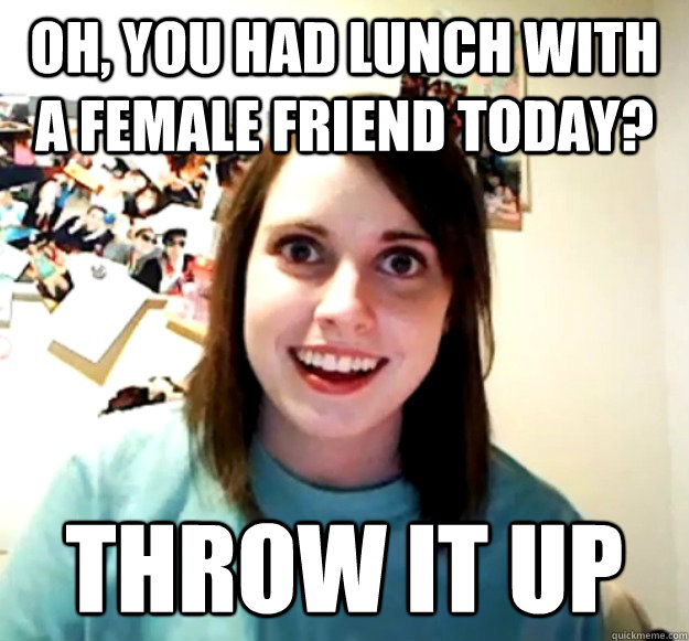 Oh, you had lunch with a female friend today? Throw it up  Overly Attached Girlfriend