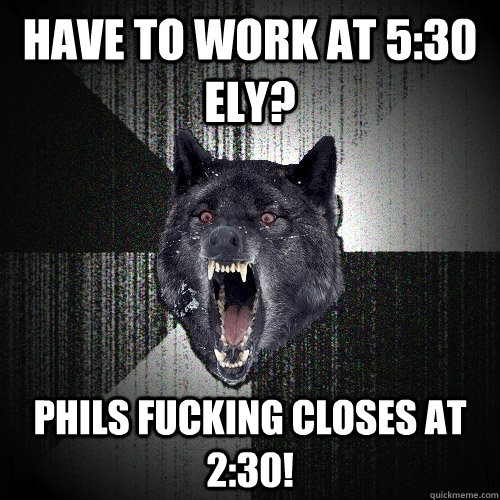 have to work at 5:30 eLY? PHILS FUCKING CLOSES AT 2:30!  Insanity Wolf