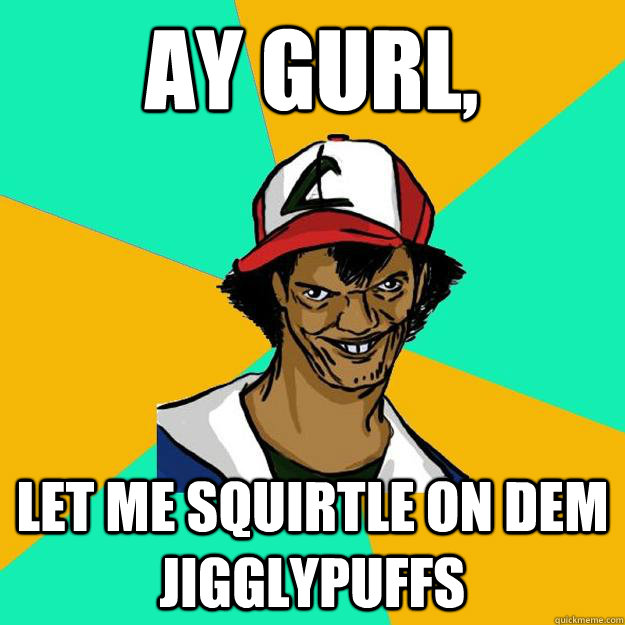 Ay gurl, Let me Squirtle on dem Jigglypuffs  Ash Pedreiro