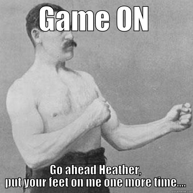 I said no - GAME ON GO AHEAD HEATHER, PUT YOUR FEET ON ME ONE MORE TIME.... overly manly man