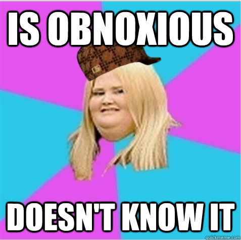 is obnoxious doesn't know it  scumbag fat girl