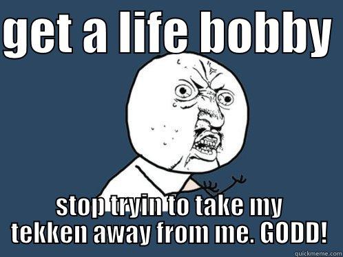 GET A LIFE BOBBY  STOP TRYIN TO TAKE MY TEKKEN AWAY FROM ME. GODD! Y U No