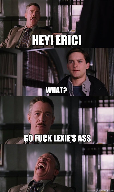 Hey! eric! What? Go fuck Lexie's ass   JJ Jameson