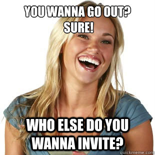 You wanna go out?
 Sure! Who else do you wanna invite?  