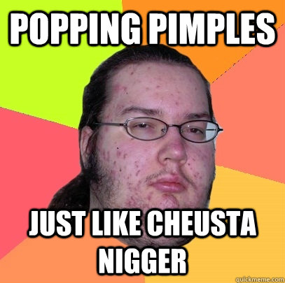 Popping Pimples Just like Cheusta nigger - Popping Pimples Just like Cheusta nigger  Butthurt Dweller