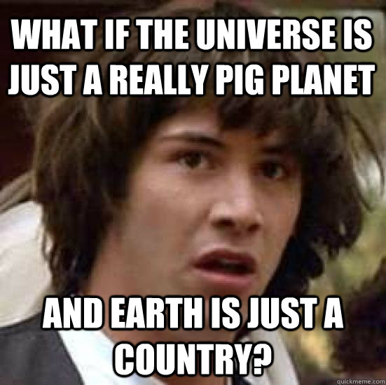 What if the universe is just a really pig planet And Earth is just a country?  conspiracy keanu