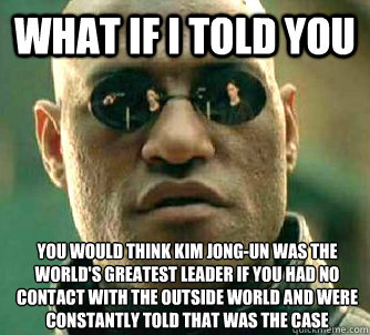 What if I told you you would think Kim Jong-Un was the world's greatest leader if you had no contact with the outside world and were constantly told that was the case  What if I told you